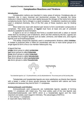 Analytical Chemistry Lectures Notes ……………………………………………………. 23
Complexation Reactions and Titrations
Introduction
Complexation ractions are important in many areas of science. Complexes play an
important role in many chemical and biochemical process. For example the heme
molecule in blood holds the iron atom tightly because the nitrogen of the heme form strong
complexing bonds, that is nitrogen is a good complexer. Complextion reactions are widely
used in analytical chemistry. One of the first uses of these reactions was for titrating
cations.
Most metal ions react with electron-pair donors to form coordination compounds or
complexes. The donor species, or ligand must have at least one pair of unshared
electrons available for bond formation.
A ligand is an ion or molecule that forms a covalent bond with a cation or neutral
metal atom by donating a pair of electrons, which are then shared by the two. Ligands can
be classified into inorganic ligands such as water, ammonia, and halide ions, and organic
ligands such as 8-hydroxyquinoline.
The widely compounds (ligands) used in complexemetric titrations called chelates.
A chelate is produced when a metal ion coordinates with two or more doner groups of a
single ligand to form a five or six member heterocyclic ring.
A ligand that has:
single donor group is called unidentate
two donor groups is called bidentate
three donor groups is called tridentate
four donor groups is called tetradentate
five donor groups is called pentadentate
six donor groups is called hexadentate
Two bidentate ligands: (a) 1,10 phenanthroline, and (b) ethylenediamine. The arrows point out the bonding sites.
Tetradentate and hexadentate ligands are more satisfactory as titrants than ligands
with a lesser n umber of donor groups because their reactions with cations are more
complete and because they tend to form 1:1 complexes.
Aminocarboxylic acid titration
Aminocarboxylic acid compounds are multidentate ligands capable of forming
stable 1:1 complexes with metal ions. The most widely used of the new ligands was
ethylendiaminetetraacetic acid EDTA which is a hexadentate ligand and the most
important and widely used reagent in titrimetry. The advantages of EDTA is
1- form strong 1:1 complexes.
2- react with many metal ions.
 