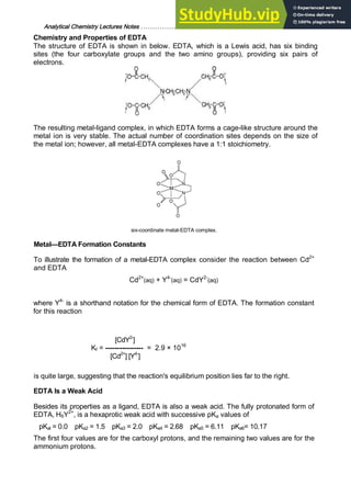 Analytical Chemistry Lectures Notes ……………………………………………………. 24
Chemistry and Properties of EDTA
The structure of EDTA is shown in below. EDTA, which is a Lewis acid, has six binding
sites (the four carboxylate groups and the two amino groups), providing six pairs of
electrons.
The resulting metal-ligand complex, in which EDTA forms a cage-like structure around the
metal ion is very stable. The actual number of coordination sites depends on the size of
the metal ion; however, all metal-EDTA complexes have a 1:1 stoichiometry.
six-coordinate metal-EDTA complex.
Metal—EDTA Formation Constants
To illustrate the formation of a metal-EDTA complex consider the reaction between Cd2+
and EDTA
Cd2+
(aq) + Y4-
(aq) = CdY2-
(aq)
where Y4-
is a shorthand notation for the chemical form of EDTA. The formation constant
for this reaction
[CdY2-
]
Kf = ---------------- = 2.9 × 1016
[Cd2+
] [Y4-
]
is quite large, suggesting that the reaction's equilibrium position lies far to the right.
EDTA Is a Weak Acid
Besides its properties as a ligand, EDTA is also a weak acid. The fully protonated form of
EDTA, H6Y2+
, is a hexaprotic weak acid with successive pKa values of
pKal = 0.0 pKa2 = 1.5 pKa3 = 2.0 pKa4 = 2.68 pKa5 = 6.11 pKa6= 10.17
The first four values are for the carboxyl protons, and the remaining two values are for the
ammonium protons.
 