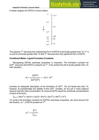 Analytical Chemistry Lectures Notes ……………………………………………………. 25
A ladder diagram for EDTA is shown below.
The species Y4-
becomes the predominate form of EDTA at pH levels greater than 10.17. It
is only for pH levels greater than 12 that Y4-
becomes the only significant form of EDTA.
Conditional Metal—Ligand Formation Constants
Recognizing EDTA's acid-base properties is important. The formation constant for
CdY2-
assumes that EDTA is present as Y4-
. If we restrict the pH to levels greater than 12,
then equation
[CdY2-
]
Kf = ---------------- = 2.9 × 1016
[Cd2+
] [Y4-
]
provides an adequate description of the formation of CdY2-
. For pH levels less than 12,
however, Kf overestimates the stability of the CdY2-
complex. At any pH a mass balance
requires that the total concentration of unbound EDTA equal the combined concentrations
of each of its forms.
CEDTA = [H6Y2+
] + [H5Y+] + [H4Y] + [H3Y-
] + [H2Y2-
] + [HY3-
] + [Y4-
]
To correct the formation constant for EDTA's acid-base properties, we must account for
the fraction, αY
4-
, of EDTA present as Y4-
.
[Y4-
]
αY
4-
= ----------
CEDTA
 