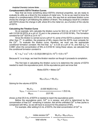 Analytical Chemistry Lectures Notes ……………………………………………………. 28
Complexometric EDTA Titration Curves
Now that we know something about EDTA's chemical properties, we are ready to
evaluate its utility as a titrant for the analysis of metal ions. To do so we need to know the
shape of a complexometric EDTA titration curve. We saw that an acid-base titration curve
shows the change in pH following the addition of titrant. The analogous result for a titration
with EDTA shows the change in pM, where M is the metal ion, as a function of the volume
of EDTA.
Calculating the Titration Curve
As an example, let's calculate the titration curve for 50.0 mL of 5.00 X 10-3
M Cd2+
with 0.0100 M EDTA at a pH of 10 and in the presence of 0.0100 M NH3. The formation
constant for Cd2+
-EDTA is 2.9 X 1016
.
Since the titration is carried out at a pH of 10, some of the EDTA is present in forms
other than Y4-
. In addition, the presence of NH3 means that the EDTA must compete for
the Cd2+
. To evaluate the titration curve, therefore, we must use the appropriate
conditional formation constant. We find that αY
4-
is 0.35 at a pH of 10, and that αcd
2+
is
0.0881 when the concentration of NH3 is 0.0100 M. Using these values, we calculate that
the conditional formation constant is
Kf
’’
= αcd
2+
x αY
4-
x Kf = (0.35)(0.0881)(2.9 x 1016
) = 8.9 x 1014
Because Kf
’’
is so large, we treat the titration reaction as though it proceeds to completion.
The first task in calculating the titration curve is to determine the volume of EDTA
needed to reach the equivalence point. At the equivalence point we know that
Moles EDTA = Moles Cd2+
or
MEDTAVEDTA = MCdVCd
Solving for the volume of EDTA
MCdVCd (0.005 M)(50.0 mL)
VEDTA = ---------------- = --------------------------------- = 25.0 mL
MEDTA (0.01 M)
shows us that 25.0 mL of EDTA is needed to reach the equivalence point.
Before the equivalence point, Cd2+
is in excess, and pCd is determined by the
concentration of free Cd2+
remaining in solution. Not all the untitrated Cd2+
is free (some is
complexed with NH3), so we will have to account for the presence of NH3.
For example, after adding 5.0 mL of EDTA, the total concentration of Cd2+
is
moles excess Cd2+
MCdVCd - MEDTAVEDTA
CCd = ----------------------------- = --------------------------------
total volume VCd + VEDTA
 