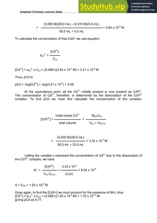 Analytical Chemistry Lectures Notes ……………………………………………………. 29
(0.005 M)(50.0 mL) - (0.010 M)(5.0 mL)
= ---------------------------------------------------------- = 3.64 x 10-3
M
50.0 mL + 5.0 mL
To calculate the concentration of free Cd2+ we use equation
[Cd2+
]
αcd
2+
= ----------
Ccd
[Cd2+
] = αcd
2+
x Ccd = (0.0881)(3.64 x 10-3
M) = 3.21 x 10-4
M
Thus, pCd is
pCd = -log[Cd2+
] = -log(3.21 x 10-4
) = 3.49
At the equivalence point, all the Cd2+
initially present is now present as CdY2-
.
The concentration of Cd2+
, therefore, is determined by the dissociation of the CdY2-
complex. To find pCd we must first calculate the concentration of the complex.
initial moles Cd2+
MCdVCd
[CdY2-
] = ------------------------- = -------------------
total volume VCd + VEDTA
(0.005 M)(50.0 mL)
= ---------------------------- = 3.33 x 10-3
M
50.0 mL + 25.0 mL
Letting the variable x represent the concentration of Cd2+
due to the dissociation of
the CdY2-
complex, we have
[CdY2-
] 3.33 x 10-3
Kf
’’
= -------------- = ---------------- = 8.94 x 1014
Ccd CEDTA (X) (X)
X = CCd = 1.93 x 10-9
M
Once again, to find the [Cd2+] we must account for the presence of NH3; thus
[Cd2+
] = αcd
2+
x Ccd = (0.0881)(1.93 x 10-9
M) = 1.70 x 10-10
M
giving pCd as 9.77.
 