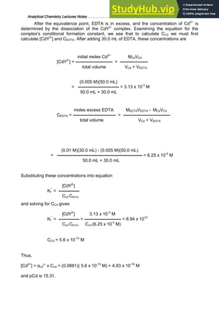 Analytical Chemistry Lectures Notes ……………………………………………………. 30
After the equivalence point, EDTA is in excess, and the concentration of Cd2+
is
determined by the dissociation of the CdY2-
complex. Examining the equation for the
complex's conditional formation constant, we see that to calculate CCd we must first
calculate [CdY2-
] and CEDTA. After adding 30.0 mL of EDTA, these concentrations are
initial moles Cd2+
MCdVCd
[CdY2-
] = ------------------------- = -------------------
total volume VCd + VEDTA
(0.005 M)(50.0 mL)
= ---------------------------- = 3.13 x 10-3
M
50.0 mL + 30.0 mL
moles excess EDTA MEDTAVEDTA - MCdVCd
CEDTA = ----------------------------- = --------------------------------
total volume VCd + VEDTA
(0.01 M)(30.0 mL) - (0.005 M)(50.0 mL)
= ---------------------------------------------------------- = 6.25 x 10-4
M
50.0 mL + 30.0 mL
Substituting these concentrations into equation
[CdY2-
]
Kf
’’
= --------------
Ccd CEDTA
and solving for CCd gives
[CdY2-
] 3.13 x 10-3
M
Kf
’’
= -------------- = ------------------------- = 8.94 x 1014
Ccd CEDTA Ccd (6.25 x 10-4
M)
CCd = 5.6 x 10-15
M
Thus,
[Cd2+
] = αcd
2+
x Ccd = (0.0881)( 5.6 x 10-15
M) = 4.93 x 10-16
M
and pCd is 15.31.
 