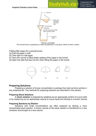 Analytical Chemistry Lecture Notes ……………………………………………………………… 6
Filtering a precipitate.
The conical funnel is supported by a metal ring attached to a ring stand, neither of which is shown.
Folding filter paper for a conical funnel.
(a) Fold the paper in half.
(b) Then fold it in half again.
(c) Tear off a corner to allow better seating of the paper in the funnel.
(d) Open the side that was not torn when fitting the paper in the funnel.
Preparing Solutions
Preparing a solution of known concentration is perhaps the most common activity in
any analytical lab. Two methods for preparing solutions are described in this section.
Preparing Stock Solutions
A stock solution is prepared by weighing out an appropriate portion of a pure solid
or by measuring out an appropriate volume of a pure liquid and diluting to a known volume.
Preparing Solutions by Dilution
Solutions with small concentrations are often prepared by diluting a more
concentrated stock solution. A known volume of the stock solution is transferred to a new
container and brought to a new volume.
 