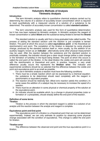 Analytical Chemistry Lecture Notes ……………………………………………………………… 7
Volumetric Methods of Analysis
Titrimetric Analysis
Introduction
The term titrimetric analysis refers to quantitative chemical analysis carried out by
determining the volume of a solution of accurately known concentration which is required
to react quantitatively with a measured volume of a solution of a substance to be
determined. The solution of accurately known concentration is called standard solution.
The term volumetric analysis was used for this form of quantitative determination
but it has now been replaced by titrimetric analysis. In titrimetric analysis the reagent of
known concentration is called titrant and the substance being titrated is termed the titrand.
The standard solution is usually add from a long graduated tube called burette. The
process of adding the standard solution until the reaction is just complete is termed
titration. The point at which this occurs is called equivalence point or the theoretical (or
stoichiometric) end point. The completion of the titration is detected by some physical
change, produced by the standard solution itself or, more usually, by the addition of an
auxiliary reagent, known as an indicator ; alternatively some other physical measurement
may be used. After the reaction between the substance and the standard solution is
practically complete, the indicator should give a clear visual change (either a color change
or the formation of turbidity) in the liquid being titrated. The point at which this occurs is
called the end point of the titration. In the ideal titration the visible end point will coincide
with the stoichiometric or theoretical end point. In practice, however, a very small
difference usually occurs this represents the titration error. The indicator and
experimental conditions should be so selected that the difference between the visible end
point and equivalence point is as small as possible.
For use in titrimetric analysis a reaction must have the following conditions:
1- There must be a simple reaction which can be expressed by a chemical equation;
the substance to be determined should react completely with the reagent in
stoichiometric or equivalent propties.
2- The reaction should be relatively fast. (Most ionic reaction satisfy this condition.) In
some cases the addition of a catalyst may be necessary to increase the speed of a
reaction.
3- There must be an alteration in some physical or chemical property of the solution at
the equivalence point.
4- An indicator should be available which, by a change in physical properties (color or
formation of a precipitate), should sharply define the end point of the reaction.
Definition of some terms
Titration
Titration is the process in which the standard reagent is added to a solution of an
analyte until the reaction between the analyte and reagent is complete.
Equivalence point and End point
The equivalence point of a titration is a theoretical point that can not be determined
experimentally. Instead, we can only estimate its position by observing some physical
change associated with the condition of equivalence. This change is called the end point
for titration.
Titration error
The difference between the observed end point and the true equivalence point in a
titration.
 