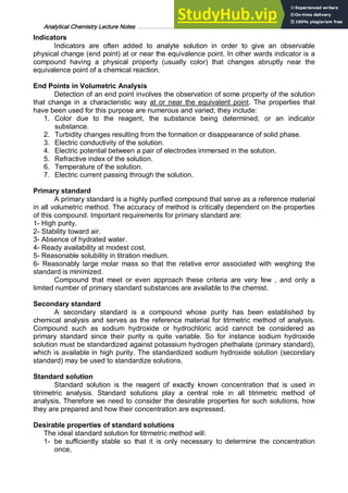 Analytical Chemistry Lecture Notes ……………………………………………………………… 8
Indicators
Indicators are often added to analyte solution in order to give an observable
physical change (end point) at or near the equivalence point. In other wards indicator is a
compound having a physical property (usually color) that changes abruptly near the
equivalence point of a chemical reaction.
End Points in Volumetric Analysis
Detection of an end point involves the observation of some property of the solution
that change in a characteristic way at or near the equivalent point. The properties that
have been used for this purpose are numerous and varied; they include:
1. Color due to the reagent, the substance being determined, or an indicator
substance.
2. Turbidity changes resulting from the formation or disappearance of solid phase.
3. Electric conductivity of the solution.
4. Electric potential between a pair of electrodes immersed in the solution.
5. Refractive index of the solution.
6. Temperature of the solution.
7. Electric current passing through the solution.
Primary standard
A primary standard is a highly purified compound that serve as a reference material
in all volumetric method. The accuracy of method is critically dependent on the properties
of this compound. Important requirements for primary standard are:
1- High purity.
2- Stability toward air.
3- Absence of hydrated water.
4- Ready availability at modest cost.
5- Reasonable solubility in titration medium.
6- Reasonably large molar mass so that the relative error associated with weighing the
standard is minimized.
Compound that meet or even approach these criteria are very few , and only a
limited number of primary standard substances are available to the chemist.
Secondary standard
A secondary standard is a compound whose purity has been established by
chemical analysis and serves as the reference material for titrmetric method of analysis.
Compound such as sodium hydroxide or hydrochloric acid cannot be considered as
primary standard since their purity is quite variable. So for instance sodium hydroxide
solution must be standardized against potassium hydrogen phethalate (primary standard),
which is available in high purity. The standardized sodium hydroxide solution (secondary
standard) may be used to standardize solutions.
Standard solution
Standard solution is the reagent of exactly known concentration that is used in
titrimetric analysis. Standard solutions play a central role in all titrimetric method of
analysis. Therefore we need to consider the desirable properties for such solutions, how
they are prepared and how their concentration are expressed.
Desirable properties of standard solutions
The ideal standard solution for titrmetric method will:
1- be sufficiently stable so that it is only necessary to determine the concentration
once,
 