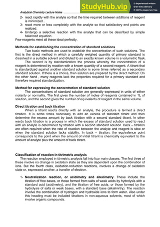 Analytical Chemistry Lecture Notes ……………………………………………………………… 9
2- react rapidly with the analyte so that the time required between additions of reagent
is minimized .
3- react more or less completely with the analyte so that satisfactory end points are
realized.
4- Undergo a selective reaction with the analyte that can be described by simple
balanced equation.
Few reagents meet all these ideal perfectly.
Methods for establishing the concentration of standard solutions
Two basic methods are used to establish the concentration of such solutions. The
first is the direct method in which a carefully weighed quantity of primary standard is
dissolved in a suitable solvent and diluted to an exactly known volume in a volumetric flask.
The second is by standardization the process whereby the concentration of a
reagent is determined by reaction with a known quantity of a second reagent. A titrant that
is standardized against another standard solution is some times referred as a secondary
standard solution. If there is a choice, then solution are prepared by the direct method. On
the other hand , many reagents lack the properties required for a primary standard and
therefore required standardization.
Method for expressing the concentration of standard solution
The concentrations of standard solution are generally expressed in units of either
molarity or normality. The first gives the number of moles of reagents contained in 1L of
solution, and the second gives the number of equivalents of reagent in the same volume.
Direct titration and back titration
When a titrant reacts directly with an analyte, the procedure is termed a direct
titration. It is some times necessary to add an excess of standard titrant and then
determine the excess amount by back titration with a second standard titrant. In other
wards back titration is a process in which the excess of standard solution used to react
with an analyte is determined by titration with a second standard solution. Back – titration
are often required when the rate of reaction between the analyte and reagent is slow or
when the standard solution lacks stability. In back – titration, the equivalence point
corresponds to the point when the amount of initial titrant is chemically equivalent to the
amount af analyte plus the amount of back titrant.
Classification of reaction in titrimetric analysis
The reaction employed in titrmetric analysis fall into four main classes. The first three of
these involve no change in oxidation state as they are dependent upon the combination of
ions. But the fourth class, oxidation-reduction reactions, involves a change of oxidation
state or, expressed another, a transfer of electron.
1- Neutralization reaction, or acidimetry and alkalimetry. These include the
titration of free bases, or those formed from salts of weak acids by hydrolysis with a
standard acid (acidimetry), and the titration of free acids, or those formed by the
hydrolysis of salts or weak bases, with a standard base (alkalimrtry). The reaction
involve the combination of hydrogen and hydroxide ions to form water. Also under
this heading must be included titrations in non-aqueous solvents, most of which
involve organic compounds.
 