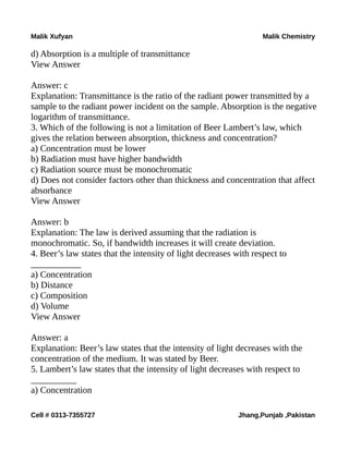 Malik Xufyan Malik Chemistry
d) Absorption is a multiple of transmittance
View Answer
Answer: c
Explanation: Transmittance is the ratio of the radiant power transmitted by a
sample to the radiant power incident on the sample. Absorption is the negative
logarithm of transmittance.
3. Which of the following is not a limitation of Beer Lambert’s law, which
gives the relation between absorption, thickness and concentration?
a) Concentration must be lower
b) Radiation must have higher bandwidth
c) Radiation source must be monochromatic
d) Does not consider factors other than thickness and concentration that affect
absorbance
View Answer
Answer: b
Explanation: The law is derived assuming that the radiation is
monochromatic. So, if bandwidth increases it will create deviation.
4. Beer’s law states that the intensity of light decreases with respect to
___________
a) Concentration
b) Distance
c) Composition
d) Volume
View Answer
Answer: a
Explanation: Beer’s law states that the intensity of light decreases with the
concentration of the medium. It was stated by Beer.
5. Lambert’s law states that the intensity of light decreases with respect to
__________
a) Concentration
Cell # 0313-7355727 Jhang,Punjab ,Pakistan
 
