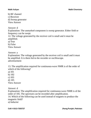 Malik Xufyan Malik Chemistry
b) RF channel
c) Receiver
d) Sweep generator
View Answer
Answer: d
Explanation: The unmarked component is sweep generator. Either field or
frequency can be swept.
12. The voltage generated by the receiver coil is small and it must be
amplified.
a) True
b) False
View Answer
Answer: a
Explanation: The voltage generated by the receiver coil is small and it must
be amplified. It is them fed to the recorder or oscilloscope.
advertisement
13. The amplification required for continuous-wave NMR is of the order of
which of the following?
a) 101
b) 102
c) 103
d) 105
View Answer
Answer: d
Explanation: The amplification required for continuous-wave NMR is of the
order of 105. The spectrum can be recorded after amplification.
14. Which of the following can be used instead of magnets to produce the
magnetic field?
a) Inductor
Cell # 0313-7355727 Jhang,Punjab ,Pakistan
 