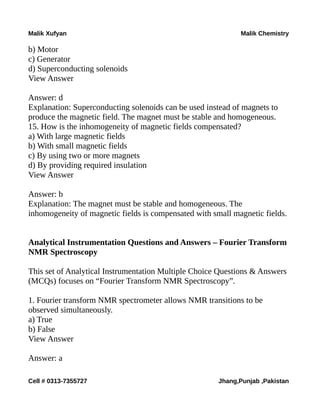 Malik Xufyan Malik Chemistry
b) Motor
c) Generator
d) Superconducting solenoids
View Answer
Answer: d
Explanation: Superconducting solenoids can be used instead of magnets to
produce the magnetic field. The magnet must be stable and homogeneous.
15. How is the inhomogeneity of magnetic fields compensated?
a) With large magnetic fields
b) With small magnetic fields
c) By using two or more magnets
d) By providing required insulation
View Answer
Answer: b
Explanation: The magnet must be stable and homogeneous. The
inhomogeneity of magnetic fields is compensated with small magnetic fields.
Analytical Instrumentation Questions and Answers – Fourier Transform
NMR Spectroscopy
This set of Analytical Instrumentation Multiple Choice Questions & Answers
(MCQs) focuses on “Fourier Transform NMR Spectroscopy”.
1. Fourier transform NMR spectrometer allows NMR transitions to be
observed simultaneously.
a) True
b) False
View Answer
Answer: a
Cell # 0313-7355727 Jhang,Punjab ,Pakistan
 