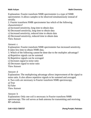 Malik Xufyan Malik Chemistry
Explanation: Fourier transform NMR spectrometer is a type of NMR
spectrometer. It allows samples to be observed simultaneously instead of
serially.
2. Fourier transform NMR spectrometer has which of the following
characteristics?
a) Increased sensitivity, long time to obtain data
b) Decreased sensitivity, long time to obtain data
c) Increased sensitivity, reduced time to obtain data
d) Decreased sensitivity, reduced time to obtain data
View Answer
Answer: c
Explanation: Fourier transform NMR spectrometer has increased sensitivity.
It takes less time to obtain NMR data.
3. Which of the following cannot be done due to the multiplex advantage?
a) Repetitive signals can be summed
b) Repetitive signals can be averaged
c) Increases signal to noise ratio
d) Decreases signal to noise ratio
View Answer
Answer: d
Explanation: The multiplexing advantage allows improvement of the signal to
noise ratio. It also allows repetitive signals to be summed and averaged.
4. Two coils are necessary in Fourier transform NMR spectroscopy.
a) True
b) False
View Answer
Answer: b
Explanation: Only one coil is necessary in Fourier transform NMR
spectroscopy. The coil serves as both antenna for transmitting and receiving
RF radiation.
Cell # 0313-7355727 Jhang,Punjab ,Pakistan
 