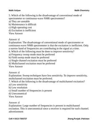 Malik Xufyan Malik Chemistry
5. Which of the following is the disadvantage of conventional mode of
spectrometer or continuous-wave NMR spectrometer?
a) They are unstable
b) Maintenance is difficult
c) High operating cost
d) Excitation is inefficient
View Answer
Answer: d
Explanation: The disadvantage of conventional mode of spectrometer or
continuous-wave NMR spectrometer is that the excitation is inefficient. Only
a narrow band of frequencies are contributing to the signal at a time.
6. Which of the following must be done to improve sensitivity?
a) Frequency sweep mode must be preferred
b) Field sweep mode must be preferred
c) Single channel excitation must be preferred
d) Multichannel excitation must be preferred
View Answer
Answer: d
Explanation: Sweep techniques have less sensitivity. To improve sensitivity,
multichannel excitation must be preferred.
7. Which of the following is the disadvantage of multichannel excitation?
a) Low sensitivity
b) Low resolution
c) Small number of frequencies is present
d) Uneconomical
View Answer
Answer: d
Explanation: Large number of frequencies is present in multichannel
excitation. This is uneconomical since a receiver is required for each channel.
advertisement
Cell # 0313-7355727 Jhang,Punjab ,Pakistan
 