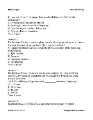 Malik Xufyan Malik Chemistry
8. How can the need for array of narrow-band filters and detectors be
eliminated?
a) By using multi-channel excitation
b) By using a detector for each frequency
c) By reducing the number of detectors
d) By using Fourier transform
View Answer
Answer: d
Explanation: Fourier transform plays the role of multichannel receiver. Hence,
the need for array of narrow-band filters can be eliminated
9. Fourier transform can be accomplished by using which of the following
components?
a) Spin decoder
b) Detector
c) Spectrum analyser
d) Oscilloscope
View Answer
Answer: c
Explanation: Fourier transform can be accomplished by using spectrum
analyser. Any complex waveform can be converted to frequencies using
Fourier transform.
10. A 15.4 MHz crystal generates the _________ resonance frequency?
a) Hydrogen
b) Deuterium
c) Tritium
d) Helium
View Answer
Answer: b
Explanation: A 15.4 MHz crystal generates the deuterium resonance
Cell # 0313-7355727 Jhang,Punjab ,Pakistan
 
