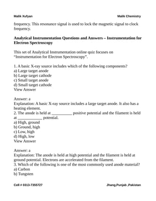 Malik Xufyan Malik Chemistry
frequency. This resonance signal is used to lock the magnetic signal to clock
frequency.
Analytical Instrumentation Questions and Answers – Instrumentation for
Electron Spectroscopy
This set of Analytical Instrumentation online quiz focuses on
“Instrumentation for Electron Spectroscopy”.
1. A basic X-ray source includes which of the following components?
a) Large target anode
b) Large target cathode
c) Small target anode
d) Small target cathode
View Answer
Answer: a
Explanation: A basic X-ray source includes a large target anode. It also has a
heating element.
2. The anode is held at __________ positive potential and the filament is held
at ____________ potential.
a) High, ground
b) Ground, high
c) Low, high
d) High, low
View Answer
Answer: a
Explanation: The anode is held at high potential and the filament is held at
ground potential. Electrons are accelerated from the filament.
3. Which of the following is one of the most commonly used anode material?
a) Carbon
b) Tungsten
Cell # 0313-7355727 Jhang,Punjab ,Pakistan
 