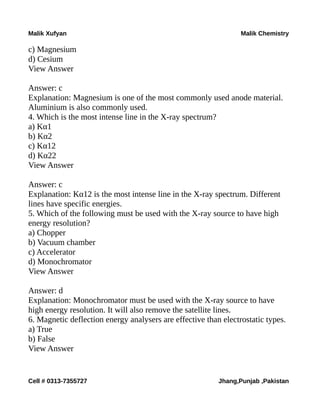 Malik Xufyan Malik Chemistry
c) Magnesium
d) Cesium
View Answer
Answer: c
Explanation: Magnesium is one of the most commonly used anode material.
Aluminium is also commonly used.
4. Which is the most intense line in the X-ray spectrum?
a) Kα1
b) Kα2
c) Kα12
d) Kα22
View Answer
Answer: c
Explanation: Kα12 is the most intense line in the X-ray spectrum. Different
lines have specific energies.
5. Which of the following must be used with the X-ray source to have high
energy resolution?
a) Chopper
b) Vacuum chamber
c) Accelerator
d) Monochromator
View Answer
Answer: d
Explanation: Monochromator must be used with the X-ray source to have
high energy resolution. It will also remove the satellite lines.
6. Magnetic deflection energy analysers are effective than electrostatic types.
a) True
b) False
View Answer
Cell # 0313-7355727 Jhang,Punjab ,Pakistan
 