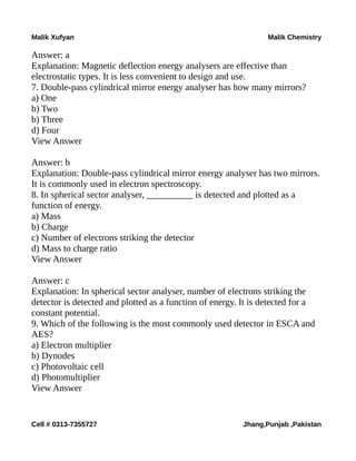Malik Xufyan Malik Chemistry
Answer: a
Explanation: Magnetic deflection energy analysers are effective than
electrostatic types. It is less convenient to design and use.
7. Double-pass cylindrical mirror energy analyser has how many mirrors?
a) One
b) Two
b) Three
d) Four
View Answer
Answer: b
Explanation: Double-pass cylindrical mirror energy analyser has two mirrors.
It is commonly used in electron spectroscopy.
8. In spherical sector analyser, __________ is detected and plotted as a
function of energy.
a) Mass
b) Charge
c) Number of electrons striking the detector
d) Mass to charge ratio
View Answer
Answer: c
Explanation: In spherical sector analyser, number of electrons striking the
detector is detected and plotted as a function of energy. It is detected for a
constant potential.
9. Which of the following is the most commonly used detector in ESCA and
AES?
a) Electron multiplier
b) Dynodes
c) Photovoltaic cell
d) Photomultiplier
View Answer
Cell # 0313-7355727 Jhang,Punjab ,Pakistan
 