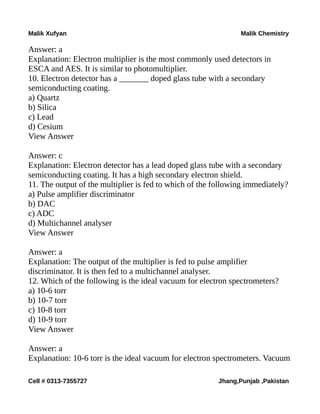 Malik Xufyan Malik Chemistry
Answer: a
Explanation: Electron multiplier is the most commonly used detectors in
ESCA and AES. It is similar to photomultiplier.
10. Electron detector has a _______ doped glass tube with a secondary
semiconducting coating.
a) Quartz
b) Silica
c) Lead
d) Cesium
View Answer
Answer: c
Explanation: Electron detector has a lead doped glass tube with a secondary
semiconducting coating. It has a high secondary electron shield.
11. The output of the multiplier is fed to which of the following immediately?
a) Pulse amplifier discriminator
b) DAC
c) ADC
d) Multichannel analyser
View Answer
Answer: a
Explanation: The output of the multiplier is fed to pulse amplifier
discriminator. It is then fed to a multichannel analyser.
12. Which of the following is the ideal vacuum for electron spectrometers?
a) 10-6 torr
b) 10-7 torr
c) 10-8 torr
d) 10-9 torr
View Answer
Answer: a
Explanation: 10-6 torr is the ideal vacuum for electron spectrometers. Vacuum
Cell # 0313-7355727 Jhang,Punjab ,Pakistan
 