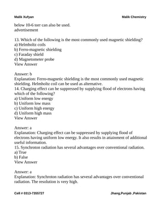 Malik Xufyan Malik Chemistry
below 10-6 torr can also be used.
advertisement
13. Which of the following is the most commonly used magnetic shielding?
a) Helmholtz coils
b) Ferro-magnetic shielding
c) Faraday shield
d) Magnetometer probe
View Answer
Answer: b
Explanation: Ferro-magnetic shielding is the most commonly used magnetic
shielding. Helmholtz coil can be used as alternative.
14. Charging effect can be suppressed by supplying flood of electrons having
which of the following?
a) Uniform low energy
b) Uniform low mass
c) Uniform high energy
d) Uniform high mass
View Answer
Answer: a
Explanation: Charging effect can be suppressed by supplying flood of
electrons having uniform low energy. It also results in attainment of additional
useful information.
15. Synchroton radiation has several advantages over conventional radiation.
a) True
b) False
View Answer
Answer: a
Explanation: Synchroton radiation has several advantages over conventional
radiation. The resolution is very high.
Cell # 0313-7355727 Jhang,Punjab ,Pakistan
 