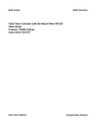 Malik Xufyan Malik Chemistry
Clear Your Concepts with the help of these MCQS
More detail
Contact : Malik Xufyan
Cell # 0313-7355727
Cell # 0313-7355727 Jhang,Punjab ,Pakistan
 