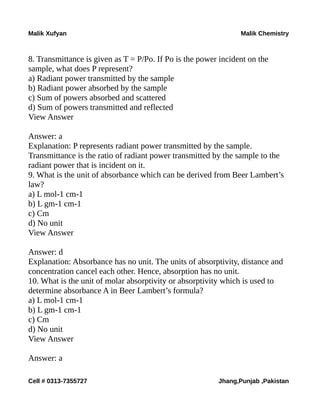 Malik Xufyan Malik Chemistry
8. Transmittance is given as T = P/Po. If Po is the power incident on the
sample, what does P represent?
a) Radiant power transmitted by the sample
b) Radiant power absorbed by the sample
c) Sum of powers absorbed and scattered
d) Sum of powers transmitted and reflected
View Answer
Answer: a
Explanation: P represents radiant power transmitted by the sample.
Transmittance is the ratio of radiant power transmitted by the sample to the
radiant power that is incident on it.
9. What is the unit of absorbance which can be derived from Beer Lambert’s
law?
a) L mol-1 cm-1
b) L gm-1 cm-1
c) Cm
d) No unit
View Answer
Answer: d
Explanation: Absorbance has no unit. The units of absorptivity, distance and
concentration cancel each other. Hence, absorption has no unit.
10. What is the unit of molar absorptivity or absorptivity which is used to
determine absorbance A in Beer Lambert’s formula?
a) L mol-1 cm-1
b) L gm-1 cm-1
c) Cm
d) No unit
View Answer
Answer: a
Cell # 0313-7355727 Jhang,Punjab ,Pakistan
 
