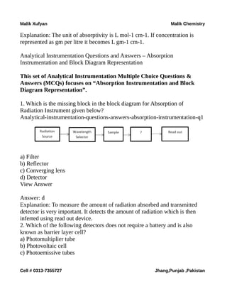 Malik Xufyan Malik Chemistry
Explanation: The unit of absorptivity is L mol-1 cm-1. If concentration is
represented as gm per litre it becomes L gm-1 cm-1.
Analytical Instrumentation Questions and Answers – Absorption
Instrumentation and Block Diagram Representation
This set of Analytical Instrumentation Multiple Choice Questions &
Answers (MCQs) focuses on “Absorption Instrumentation and Block
Diagram Representation”.
1. Which is the missing block in the block diagram for Absorption of
Radiation Instrument given below?
Analytical-instrumentation-questions-answers-absorption-instrumentation-q1
a) Filter
b) Reflector
c) Converging lens
d) Detector
View Answer
Answer: d
Explanation: To measure the amount of radiation absorbed and transmitted
detector is very important. It detects the amount of radiation which is then
inferred using read out device.
2. Which of the following detectors does not require a battery and is also
known as barrier layer cell?
a) Photomultiplier tube
b) Photovoltaic cell
c) Photoemissive tubes
Cell # 0313-7355727 Jhang,Punjab ,Pakistan
 