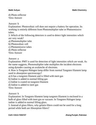 Malik Xufyan Malik Chemistry
d) Photo reflector
View Answer
Answer: b
Explanation: Photovoltaic cell does not require a battery for operation. Its
working is entirely different from Photomultiplier tube or Photoemissive
tubes.
3. Which of the following detectors is used to detect light intensities which
are very weak?
a) Photomultiplier tube
b) Photovoltaic cell
c) Photoemissive tubes
d) Photo reflector
View Answer
Answer: a
Explanation: PMT is used for detection of light intensities which are weak. As
the name suggests, Photomultiplier tube multiplies the incident electrons
using dynodes causing an avalanche of electrons.
4. How is Tungsten Halogen lamp differ from normal Tungsten filament lamp
used in absorption spectroscopy?
a) It has a tungsten filament and is filled with inert gas
b) Iodine is added to normal filling gas
c) Iodine is coated on tungsten filament
d) Iodine is added to inert gas
View Answer
Answer: b
Explanation: In Tungsten filament lamp tungsten filament is enclosed in a
bulb of glass filled with inert gas or vacuum. In Tungsten Halogen lamp
iodine is added to normal filling glass.
5. Instead of glass filters, why gelatin filters could not be used for a long
period while both are Absorption filters?
Cell # 0313-7355727 Jhang,Punjab ,Pakistan
 