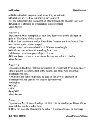 Malik Xufyan Malik Chemistry
a) Gelatin tends to evaporate and hence they deteriorate
b) Gelatin is affected by humidity in environment
c) They deteriorate due to absorption of heat leading to changes in gelatin
d) Gelation is affected by temperature in environment
View Answer
Answer: c
Explanation: With absorption of heat they deteriorate due to changes in
gelatin. Bleaching of dye occurs.
6. How does continuous wedge filter differ from normal interference filter
used in absorption spectroscopy?
a) It permits continuous selection of different wavelength
b) It allows narrow band of wavelengths to pass
c) It has two semi-transparent layers of silver
d) Space layer is made of a substance having low refractive index
View Answer
Answer: a
Explanation: It allows continuous selection of wavelength by using a spacer
film of graded thickness. Rest of the options are properties of normal
interference filters.
7. Which of the following could be used as the layer of dielectric in
interference filters used in Absorption Spectroscopy?
a) Graphite
b) MgF2
c) Fe
d) AgNO3
View Answer
Answer: b
Explanation: MgF2 is used as layer of dielectric in interference filters. Other
material that can be used is ZnS.
8. How can stability of radiation be achieved in incandescent or discharge
Cell # 0313-7355727 Jhang,Punjab ,Pakistan
 