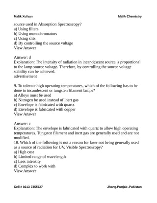 Malik Xufyan Malik Chemistry
source used in Absorption Spectroscopy?
a) Using filters
b) Using monochromators
c) Using slits
d) By controlling the source voltage
View Answer
Answer: d
Explanation: The intensity of radiation in incandescent source is proportional
to the lamp source voltage. Therefore, by controlling the source voltage
stability can be achieved.
advertisement
9. To tolerate high operating temperatures, which of the following has to be
done in incandescent or tungsten filament lamps?
a) Alloys must be used
b) Nitrogen be used instead of inert gas
c) Envelope is fabricated with quartz
d) Envelope is fabricated with copper
View Answer
Answer: c
Explanation: The envelope is fabricated with quartz to allow high operating
temperatures. Tungsten filament and inert gas are generally used and are not
modified.
10. Which of the following is not a reason for laser not being generally used
as a source of radiation for UV, Visible Spectroscopy?
a) High cost
b) Limited range of wavelength
c) Less intensity
d) Complex to work with
View Answer
Cell # 0313-7355727 Jhang,Punjab ,Pakistan
 