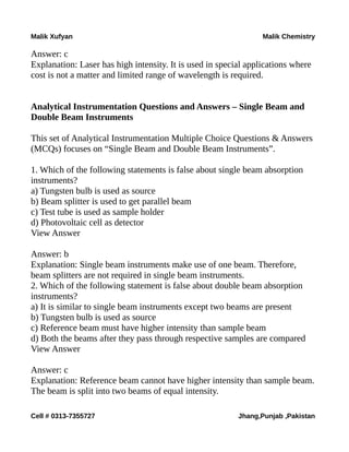 Malik Xufyan Malik Chemistry
Answer: c
Explanation: Laser has high intensity. It is used in special applications where
cost is not a matter and limited range of wavelength is required.
Analytical Instrumentation Questions and Answers – Single Beam and
Double Beam Instruments
This set of Analytical Instrumentation Multiple Choice Questions & Answers
(MCQs) focuses on “Single Beam and Double Beam Instruments”.
1. Which of the following statements is false about single beam absorption
instruments?
a) Tungsten bulb is used as source
b) Beam splitter is used to get parallel beam
c) Test tube is used as sample holder
d) Photovoltaic cell as detector
View Answer
Answer: b
Explanation: Single beam instruments make use of one beam. Therefore,
beam splitters are not required in single beam instruments.
2. Which of the following statement is false about double beam absorption
instruments?
a) It is similar to single beam instruments except two beams are present
b) Tungsten bulb is used as source
c) Reference beam must have higher intensity than sample beam
d) Both the beams after they pass through respective samples are compared
View Answer
Answer: c
Explanation: Reference beam cannot have higher intensity than sample beam.
The beam is split into two beams of equal intensity.
Cell # 0313-7355727 Jhang,Punjab ,Pakistan
 