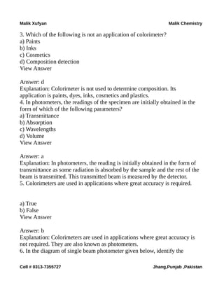 Malik Xufyan Malik Chemistry
3. Which of the following is not an application of colorimeter?
a) Paints
b) Inks
c) Cosmetics
d) Composition detection
View Answer
Answer: d
Explanation: Colorimeter is not used to determine composition. Its
application is paints, dyes, inks, cosmetics and plastics.
4. In photometers, the readings of the specimen are initially obtained in the
form of which of the following parameters?
a) Transmittance
b) Absorption
c) Wavelengths
d) Volume
View Answer
Answer: a
Explanation: In photometers, the reading is initially obtained in the form of
transmittance as some radiation is absorbed by the sample and the rest of the
beam is transmitted. This transmitted beam is measured by the detector.
5. Colorimeters are used in applications where great accuracy is required.
a) True
b) False
View Answer
Answer: b
Explanation: Colorimeters are used in applications where great accuracy is
not required. They are also known as photometers.
6. In the diagram of single beam photometer given below, identify the
Cell # 0313-7355727 Jhang,Punjab ,Pakistan
 