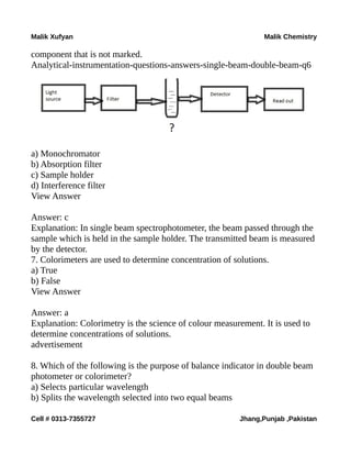 Malik Xufyan Malik Chemistry
component that is not marked.
Analytical-instrumentation-questions-answers-single-beam-double-beam-q6
a) Monochromator
b) Absorption filter
c) Sample holder
d) Interference filter
View Answer
Answer: c
Explanation: In single beam spectrophotometer, the beam passed through the
sample which is held in the sample holder. The transmitted beam is measured
by the detector.
7. Colorimeters are used to determine concentration of solutions.
a) True
b) False
View Answer
Answer: a
Explanation: Colorimetry is the science of colour measurement. It is used to
determine concentrations of solutions.
advertisement
8. Which of the following is the purpose of balance indicator in double beam
photometer or colorimeter?
a) Selects particular wavelength
b) Splits the wavelength selected into two equal beams
Cell # 0313-7355727 Jhang,Punjab ,Pakistan
 