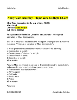 Malik Xufyan Malik Chemistry
Analytical Chemistry – Topic Wise Multiple Choice
Clear Your Concepts with the help of these MCQS
More detail
Contact : Malik Xufyan
Cell # 0313-7355727
Analytical Instrumentation Questions and Answers – Principle of
operation of Mass Spectrometer
This set of Analytical Instrumentation Multiple Choice Questions & Answers
focuses on “Principle of operation of Mass Spectrometer”.
1. Mass spectrometers are used to determine which of the following?
a) Composition in sample
b) Concentration of elements in sample
c) Relative mass of atoms
d) Properties of sample
View Answer
Answer: Mass spectrometers are used to determine the relative mass of atoms
and molecules. Aston made the instrument more accurate.
2. Who invented mass spectrometers?
a) J.J Thompson
b) Goldstein
c) Nikola Tesla
d) Aston
View Answer
Answer: a
Cell # 0313-7355727 Jhang,Punjab ,Pakistan
 