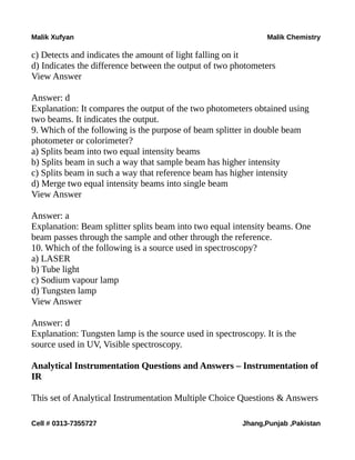 Malik Xufyan Malik Chemistry
c) Detects and indicates the amount of light falling on it
d) Indicates the difference between the output of two photometers
View Answer
Answer: d
Explanation: It compares the output of the two photometers obtained using
two beams. It indicates the output.
9. Which of the following is the purpose of beam splitter in double beam
photometer or colorimeter?
a) Splits beam into two equal intensity beams
b) Splits beam in such a way that sample beam has higher intensity
c) Splits beam in such a way that reference beam has higher intensity
d) Merge two equal intensity beams into single beam
View Answer
Answer: a
Explanation: Beam splitter splits beam into two equal intensity beams. One
beam passes through the sample and other through the reference.
10. Which of the following is a source used in spectroscopy?
a) LASER
b) Tube light
c) Sodium vapour lamp
d) Tungsten lamp
View Answer
Answer: d
Explanation: Tungsten lamp is the source used in spectroscopy. It is the
source used in UV, Visible spectroscopy.
Analytical Instrumentation Questions and Answers – Instrumentation of
IR
This set of Analytical Instrumentation Multiple Choice Questions & Answers
Cell # 0313-7355727 Jhang,Punjab ,Pakistan
 