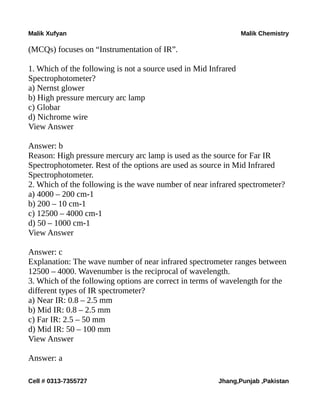 Malik Xufyan Malik Chemistry
(MCQs) focuses on “Instrumentation of IR”.
1. Which of the following is not a source used in Mid Infrared
Spectrophotometer?
a) Nernst glower
b) High pressure mercury arc lamp
c) Globar
d) Nichrome wire
View Answer
Answer: b
Reason: High pressure mercury arc lamp is used as the source for Far IR
Spectrophotometer. Rest of the options are used as source in Mid Infrared
Spectrophotometer.
2. Which of the following is the wave number of near infrared spectrometer?
a) 4000 – 200 cm-1
b) 200 – 10 cm-1
c) 12500 – 4000 cm-1
d) 50 – 1000 cm-1
View Answer
Answer: c
Explanation: The wave number of near infrared spectrometer ranges between
12500 – 4000. Wavenumber is the reciprocal of wavelength.
3. Which of the following options are correct in terms of wavelength for the
different types of IR spectrometer?
a) Near IR: 0.8 – 2.5 mm
b) Mid IR: 0.8 – 2.5 mm
c) Far IR: 2.5 – 50 mm
d) Mid IR: 50 – 100 mm
View Answer
Answer: a
Cell # 0313-7355727 Jhang,Punjab ,Pakistan
 