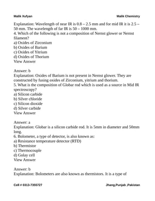 Malik Xufyan Malik Chemistry
Explanation: Wavelength of near IR is 0.8 – 2.5 mm and for mid IR it is 2.5 –
50 mm. The wavelength of far IR is 50 – 1000 mm.
4. Which of the following is not a composition of Nernst glower or Nernst
filament?
a) Oxides of Zirconium
b) Oxides of Barium
c) Oxides of Yitrium
d) Oxides of Thorium
View Answer
Answer: b
Explanation: Oxides of Barium is not present in Nernst glower. They are
constructed by fusing oxides of Zirconium, yitrium and thorium.
5. What is the composition of Globar rod which is used as a source in Mid IR
spectroscopy?
a) Silicon carbide
b) Silver chloride
c) Silicon dioxide
d) Silver carbide
View Answer
Answer: a
Explanation: Globar is a silicon carbide rod. It is 5mm in diameter and 50mm
long.
6. Bolometer, a type of detector, is also known as:
a) Resistance temperature detector (RTD)
b) Thermistor
c) Thermocouple
d) Golay cell
View Answer
Answer: b
Explanation: Bolometers are also known as thermistors. It is a type of
Cell # 0313-7355727 Jhang,Punjab ,Pakistan
 