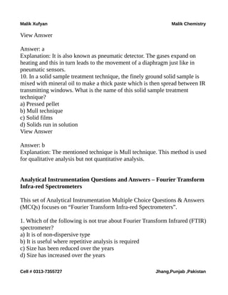 Malik Xufyan Malik Chemistry
View Answer
Answer: a
Explanation: It is also known as pneumatic detector. The gases expand on
heating and this in turn leads to the movement of a diaphragm just like in
pneumatic sensors.
10. In a solid sample treatment technique, the finely ground solid sample is
mixed with mineral oil to make a thick paste which is then spread between IR
transmitting windows. What is the name of this solid sample treatment
technique?
a) Pressed pellet
b) Mull technique
c) Solid films
d) Solids run in solution
View Answer
Answer: b
Explanation: The mentioned technique is Mull technique. This method is used
for qualitative analysis but not quantitative analysis.
Analytical Instrumentation Questions and Answers – Fourier Transform
Infra-red Spectrometers
This set of Analytical Instrumentation Multiple Choice Questions & Answers
(MCQs) focuses on “Fourier Transform Infra-red Spectrometers”.
1. Which of the following is not true about Fourier Transform Infrared (FTIR)
spectrometer?
a) It is of non-dispersive type
b) It is useful where repetitive analysis is required
c) Size has been reduced over the years
d) Size has increased over the years
Cell # 0313-7355727 Jhang,Punjab ,Pakistan
 