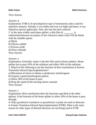 Malik Xufyan Malik Chemistry
View Answer
Answer: d
Explanation: FTIR is of non-dispersive type of instruments and is used for
repetitive analysis. Initially, it was bulky and cost was high and hence, it was
limited to special application. Now, the size has been reduced.
2. In the most widely used beam splitter, a thin film of ________ is
sandwiched between two plates of low refractive index solid. Fill the blank
with the suitable option.
a) Mylar
b) Silicon carbide
c) Ferrous oxide
d) Silver chloride
View Answer
Answer: a
Explanation: Generally, mylar is the thin film used in beam splitters. Beam
splitter has to pass 50% of the radiation and reflect 50% of the radiation.
3. Which of the following is not the function of drive mechanism in Fourier
Transform Infrared Spectrophotometer?
a) Movement of mirror to obtain a satisfactory interferogram
b) Acquire a good interferogram pattern
c) Allow 50% of the beam to pass
d) Keep the speed of the moving mirror constant
View Answer
Answer: c
Explanation: Drive mechanism does the functions specified in the other
options. It the function of the beam splitter to allow 50% of the beam to pass
through.
4. Only pyroelectric transducer or pyroelectric crystals are used as detectors
in Fourier Transform Infrared Spectrophotometer (FTIR). What is the main
reason for other types of thermal detectors are not being used in FTIR
Cell # 0313-7355727 Jhang,Punjab ,Pakistan
 