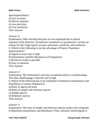 Malik Xufyan Malik Chemistry
spectrophotometer?
a) Less accuracy
b) Slower response
c) Less precision
d) Less sensitivity
View Answer
Answer: b
Explanation: Other thermal detectors are not employed due to slower
response of the detectors. Pyroelectric transducers or pyroelectric crystals are
chosen for their high speed, accuracy, precision, sensitivity and resolution.
5. Which of the following is not the advantage of Fourier Transform
Spectrometers?
a) Signal to noise ratio is high
b) Information could be obtained on all frequencies
c) Retrieval of data is possible
d) Easy to maintain
View Answer
Answer: d
Explanation: The instrument is not easy to maintain and it is a disadvantage.
The other disadvantage is that the cost is high.
6. Which of the following has to be computed to determine transmittance and
absorbance at various frequencies?
a) Ratio of signal and noise
b) Ratio of sample and reference spectra
c) Sample spectra
d) Reference spectra
View Answer
Answer: b
Explanation: The ratio of sample and reference spectra needs to be computed
to determine transmittance and absorbance. First, reference interferogram is
Cell # 0313-7355727 Jhang,Punjab ,Pakistan
 