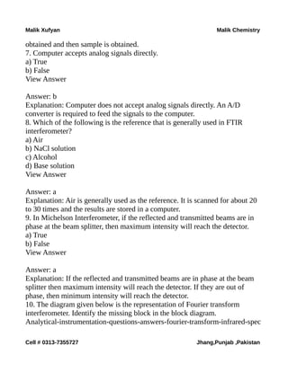 Malik Xufyan Malik Chemistry
obtained and then sample is obtained.
7. Computer accepts analog signals directly.
a) True
b) False
View Answer
Answer: b
Explanation: Computer does not accept analog signals directly. An A/D
converter is required to feed the signals to the computer.
8. Which of the following is the reference that is generally used in FTIR
interferometer?
a) Air
b) NaCl solution
c) Alcohol
d) Base solution
View Answer
Answer: a
Explanation: Air is generally used as the reference. It is scanned for about 20
to 30 times and the results are stored in a computer.
9. In Michelson Interferometer, if the reflected and transmitted beams are in
phase at the beam splitter, then maximum intensity will reach the detector.
a) True
b) False
View Answer
Answer: a
Explanation: If the reflected and transmitted beams are in phase at the beam
splitter then maximum intensity will reach the detector. If they are out of
phase, then minimum intensity will reach the detector.
10. The diagram given below is the representation of Fourier transform
interferometer. Identify the missing block in the block diagram.
Analytical-instrumentation-questions-answers-fourier-transform-infrared-spec
Cell # 0313-7355727 Jhang,Punjab ,Pakistan
 