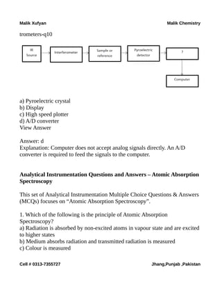 Malik Xufyan Malik Chemistry
trometers-q10
a) Pyroelectric crystal
b) Display
c) High speed plotter
d) A/D converter
View Answer
Answer: d
Explanation: Computer does not accept analog signals directly. An A/D
converter is required to feed the signals to the computer.
Analytical Instrumentation Questions and Answers – Atomic Absorption
Spectroscopy
This set of Analytical Instrumentation Multiple Choice Questions & Answers
(MCQs) focuses on “Atomic Absorption Spectroscopy”.
1. Which of the following is the principle of Atomic Absorption
Spectroscopy?
a) Radiation is absorbed by non-excited atoms in vapour state and are excited
to higher states
b) Medium absorbs radiation and transmitted radiation is measured
c) Colour is measured
Cell # 0313-7355727 Jhang,Punjab ,Pakistan
 