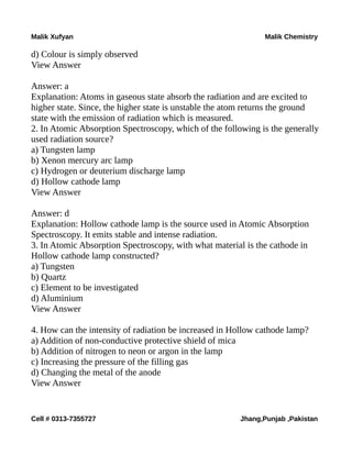 Malik Xufyan Malik Chemistry
d) Colour is simply observed
View Answer
Answer: a
Explanation: Atoms in gaseous state absorb the radiation and are excited to
higher state. Since, the higher state is unstable the atom returns the ground
state with the emission of radiation which is measured.
2. In Atomic Absorption Spectroscopy, which of the following is the generally
used radiation source?
a) Tungsten lamp
b) Xenon mercury arc lamp
c) Hydrogen or deuterium discharge lamp
d) Hollow cathode lamp
View Answer
Answer: d
Explanation: Hollow cathode lamp is the source used in Atomic Absorption
Spectroscopy. It emits stable and intense radiation.
3. In Atomic Absorption Spectroscopy, with what material is the cathode in
Hollow cathode lamp constructed?
a) Tungsten
b) Quartz
c) Element to be investigated
d) Aluminium
View Answer
4. How can the intensity of radiation be increased in Hollow cathode lamp?
a) Addition of non-conductive protective shield of mica
b) Addition of nitrogen to neon or argon in the lamp
c) Increasing the pressure of the filling gas
d) Changing the metal of the anode
View Answer
Cell # 0313-7355727 Jhang,Punjab ,Pakistan
 
