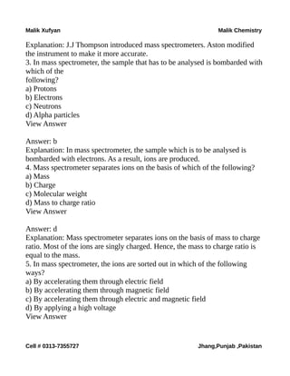 Malik Xufyan Malik Chemistry
Explanation: J.J Thompson introduced mass spectrometers. Aston modified
the instrument to make it more accurate.
3. In mass spectrometer, the sample that has to be analysed is bombarded with
which of the
following?
a) Protons
b) Electrons
c) Neutrons
d) Alpha particles
View Answer
Answer: b
Explanation: In mass spectrometer, the sample which is to be analysed is
bombarded with electrons. As a result, ions are produced.
4. Mass spectrometer separates ions on the basis of which of the following?
a) Mass
b) Charge
c) Molecular weight
d) Mass to charge ratio
View Answer
Answer: d
Explanation: Mass spectrometer separates ions on the basis of mass to charge
ratio. Most of the ions are singly charged. Hence, the mass to charge ratio is
equal to the mass.
5. In mass spectrometer, the ions are sorted out in which of the following
ways?
a) By accelerating them through electric field
b) By accelerating them through magnetic field
c) By accelerating them through electric and magnetic field
d) By applying a high voltage
View Answer
Cell # 0313-7355727 Jhang,Punjab ,Pakistan
 