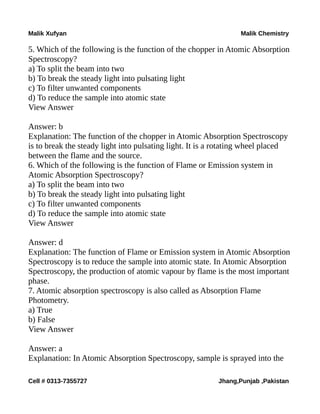 Malik Xufyan Malik Chemistry
5. Which of the following is the function of the chopper in Atomic Absorption
Spectroscopy?
a) To split the beam into two
b) To break the steady light into pulsating light
c) To filter unwanted components
d) To reduce the sample into atomic state
View Answer
Answer: b
Explanation: The function of the chopper in Atomic Absorption Spectroscopy
is to break the steady light into pulsating light. It is a rotating wheel placed
between the flame and the source.
6. Which of the following is the function of Flame or Emission system in
Atomic Absorption Spectroscopy?
a) To split the beam into two
b) To break the steady light into pulsating light
c) To filter unwanted components
d) To reduce the sample into atomic state
View Answer
Answer: d
Explanation: The function of Flame or Emission system in Atomic Absorption
Spectroscopy is to reduce the sample into atomic state. In Atomic Absorption
Spectroscopy, the production of atomic vapour by flame is the most important
phase.
7. Atomic absorption spectroscopy is also called as Absorption Flame
Photometry.
a) True
b) False
View Answer
Answer: a
Explanation: In Atomic Absorption Spectroscopy, sample is sprayed into the
Cell # 0313-7355727 Jhang,Punjab ,Pakistan
 