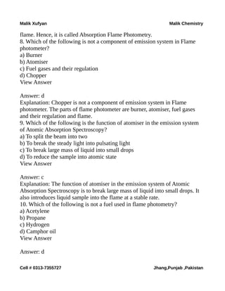 Malik Xufyan Malik Chemistry
flame. Hence, it is called Absorption Flame Photometry.
8. Which of the following is not a component of emission system in Flame
photometer?
a) Burner
b) Atomiser
c) Fuel gases and their regulation
d) Chopper
View Answer
Answer: d
Explanation: Chopper is not a component of emission system in Flame
photometer. The parts of flame photometer are burner, atomiser, fuel gases
and their regulation and flame.
9. Which of the following is the function of atomiser in the emission system
of Atomic Absorption Spectroscopy?
a) To split the beam into two
b) To break the steady light into pulsating light
c) To break large mass of liquid into small drops
d) To reduce the sample into atomic state
View Answer
Answer: c
Explanation: The function of atomiser in the emission system of Atomic
Absorption Spectroscopy is to break large mass of liquid into small drops. It
also introduces liquid sample into the flame at a stable rate.
10. Which of the following is not a fuel used in flame photometry?
a) Acetylene
b) Propane
c) Hydrogen
d) Camphor oil
View Answer
Answer: d
Cell # 0313-7355727 Jhang,Punjab ,Pakistan
 