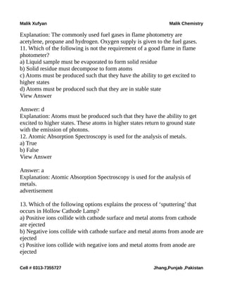 Malik Xufyan Malik Chemistry
Explanation: The commonly used fuel gases in flame photometry are
acetylene, propane and hydrogen. Oxygen supply is given to the fuel gases.
11. Which of the following is not the requirement of a good flame in flame
photometer?
a) Liquid sample must be evaporated to form solid residue
b) Solid residue must decompose to form atoms
c) Atoms must be produced such that they have the ability to get excited to
higher states
d) Atoms must be produced such that they are in stable state
View Answer
Answer: d
Explanation: Atoms must be produced such that they have the ability to get
excited to higher states. These atoms in higher states return to ground state
with the emission of photons.
12. Atomic Absorption Spectroscopy is used for the analysis of metals.
a) True
b) False
View Answer
Answer: a
Explanation: Atomic Absorption Spectroscopy is used for the analysis of
metals.
advertisement
13. Which of the following options explains the process of ‘sputtering’ that
occurs in Hollow Cathode Lamp?
a) Positive ions collide with cathode surface and metal atoms from cathode
are ejected
b) Negative ions collide with cathode surface and metal atoms from anode are
ejected
c) Positive ions collide with negative ions and metal atoms from anode are
ejected
Cell # 0313-7355727 Jhang,Punjab ,Pakistan
 