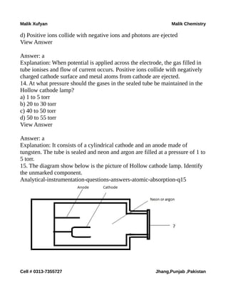 Malik Xufyan Malik Chemistry
d) Positive ions collide with negative ions and photons are ejected
View Answer
Answer: a
Explanation: When potential is applied across the electrode, the gas filled in
tube ionises and flow of current occurs. Positive ions collide with negatively
charged cathode surface and metal atoms from cathode are ejected.
14. At what pressure should the gases in the sealed tube be maintained in the
Hollow cathode lamp?
a) 1 to 5 torr
b) 20 to 30 torr
c) 40 to 50 torr
d) 50 to 55 torr
View Answer
Answer: a
Explanation: It consists of a cylindrical cathode and an anode made of
tungsten. The tube is sealed and neon and argon are filled at a pressure of 1 to
5 torr.
15. The diagram show below is the picture of Hollow cathode lamp. Identify
the unmarked component.
Analytical-instrumentation-questions-answers-atomic-absorption-q15
Cell # 0313-7355727 Jhang,Punjab ,Pakistan
 
