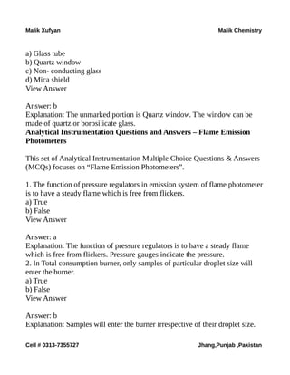 Malik Xufyan Malik Chemistry
a) Glass tube
b) Quartz window
c) Non- conducting glass
d) Mica shield
View Answer
Answer: b
Explanation: The unmarked portion is Quartz window. The window can be
made of quartz or borosilicate glass.
Analytical Instrumentation Questions and Answers – Flame Emission
Photometers
This set of Analytical Instrumentation Multiple Choice Questions & Answers
(MCQs) focuses on “Flame Emission Photometers”.
1. The function of pressure regulators in emission system of flame photometer
is to have a steady flame which is free from flickers.
a) True
b) False
View Answer
Answer: a
Explanation: The function of pressure regulators is to have a steady flame
which is free from flickers. Pressure gauges indicate the pressure.
2. In Total consumption burner, only samples of particular droplet size will
enter the burner.
a) True
b) False
View Answer
Answer: b
Explanation: Samples will enter the burner irrespective of their droplet size.
Cell # 0313-7355727 Jhang,Punjab ,Pakistan
 