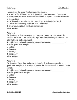 Malik Xufyan Malik Chemistry
Hence, it has the name Total consumption burner.
3. Which of the following is the principle of Flame emission photometers?
a) Radiation is absorbed by non-excited atoms in vapour state and are excited
to higher states
b) Medium absorbs radiation and transmitted radiation is measured
c) Colour and wavelength of the flame is measured
d) Only wavelength of the flame is measured
View Answer
Answer: c
Explanation: In Flame emission photometers, colour and intensity of the
flame is measured. The intensity of light emitted when sample is introduced
into the flame is also measured.
4. In Flame emission photometers, the measurement of _____________ is
used for qualitative analysis.
a) Colour
b) Intensity
c) Velocity
d) Frequency
View Answer
Answer: a
Explanation: The colour and the wavelength of the flame are used for
qualitative analysis. It is used to determine the element which is present in the
sample.
5. In Flame emission photometers, the measurement of _____________ is
used for quantitative analysis.
a) Colour
b) Intensity
c) Velocity
d) Frequency
View Answer
Cell # 0313-7355727 Jhang,Punjab ,Pakistan
 