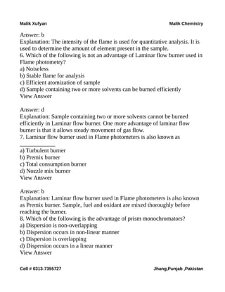 Malik Xufyan Malik Chemistry
Answer: b
Explanation: The intensity of the flame is used for quantitative analysis. It is
used to determine the amount of element present in the sample.
6. Which of the following is not an advantage of Laminar flow burner used in
Flame photometry?
a) Noiseless
b) Stable flame for analysis
c) Efficient atomization of sample
d) Sample containing two or more solvents can be burned efficiently
View Answer
Answer: d
Explanation: Sample containing two or more solvents cannot be burned
efficiently in Laminar flow burner. One more advantage of laminar flow
burner is that it allows steady movement of gas flow.
7. Laminar flow burner used in Flame photometers is also known as
____________
a) Turbulent burner
b) Premix burner
c) Total consumption burner
d) Nozzle mix burner
View Answer
Answer: b
Explanation: Laminar flow burner used in Flame photometers is also known
as Premix burner. Sample, fuel and oxidant are mixed thoroughly before
reaching the burner.
8. Which of the following is the advantage of prism monochromators?
a) Dispersion is non-overlapping
b) Dispersion occurs in non-linear manner
c) Dispersion is overlapping
d) Dispersion occurs in a linear manner
View Answer
Cell # 0313-7355727 Jhang,Punjab ,Pakistan
 