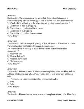Malik Xufyan Malik Chemistry
Answer: a
Explanation: The advantage of prism is that, dispersion that occurs is
non-overlapping. The disadvantage is that it occurs in a non-linear manner.
9. Which of the following is the advantage of grating monochromators?
a) Dispersion is non-overlapping
b) Dispersion occurs in non-linear manner
c) Dispersion is overlapping
d) Dispersion occurs in a linear manner
View Answer
Answer: d
Explanation: The advantage of grating is that, dispersion that occurs is linear.
The disadvantage is that the dispersion is overlapping.
10. Which of the following is not a detector used in Flame emission
photometers?
a) Photronic cell
b) Photovoltaic cell
c) Photoemissive tube
d) Chromatogram
View Answer
Answer: d
Explanation: Detectors used in Flame emission photometers are Photovoltaic
cell and photo emissive tubes. Photovoltaic cell is also known as photronic
cell.
11. Phototubes are more sensitive than photovoltaic cells.
a) True
b) False
View Answer
Answer: a
Explanation: Phototubes are more sensitive than photovoltaic cells. Therefore,
Cell # 0313-7355727 Jhang,Punjab ,Pakistan
 