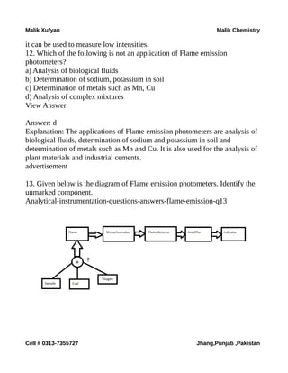 Malik Xufyan Malik Chemistry
it can be used to measure low intensities.
12. Which of the following is not an application of Flame emission
photometers?
a) Analysis of biological fluids
b) Determination of sodium, potassium in soil
c) Determination of metals such as Mn, Cu
d) Analysis of complex mixtures
View Answer
Answer: d
Explanation: The applications of Flame emission photometers are analysis of
biological fluids, determination of sodium and potassium in soil and
determination of metals such as Mn and Cu. It is also used for the analysis of
plant materials and industrial cements.
advertisement
13. Given below is the diagram of Flame emission photometers. Identify the
unmarked component.
Analytical-instrumentation-questions-answers-flame-emission-q13
Cell # 0313-7355727 Jhang,Punjab ,Pakistan
 